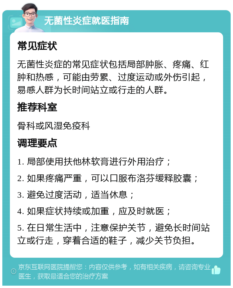 无菌性炎症就医指南 常见症状 无菌性炎症的常见症状包括局部肿胀、疼痛、红肿和热感，可能由劳累、过度运动或外伤引起，易感人群为长时间站立或行走的人群。 推荐科室 骨科或风湿免疫科 调理要点 1. 局部使用扶他林软膏进行外用治疗； 2. 如果疼痛严重，可以口服布洛芬缓释胶囊； 3. 避免过度活动，适当休息； 4. 如果症状持续或加重，应及时就医； 5. 在日常生活中，注意保护关节，避免长时间站立或行走，穿着合适的鞋子，减少关节负担。