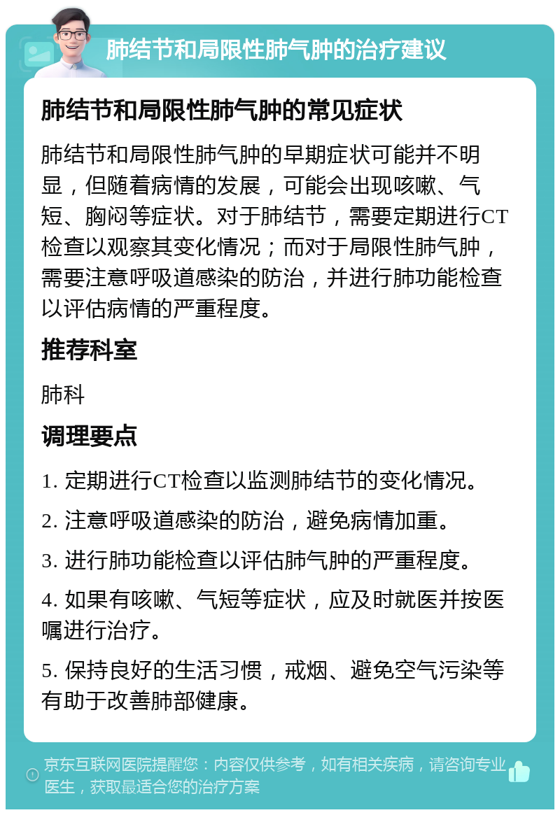 肺结节和局限性肺气肿的治疗建议 肺结节和局限性肺气肿的常见症状 肺结节和局限性肺气肿的早期症状可能并不明显，但随着病情的发展，可能会出现咳嗽、气短、胸闷等症状。对于肺结节，需要定期进行CT检查以观察其变化情况；而对于局限性肺气肿，需要注意呼吸道感染的防治，并进行肺功能检查以评估病情的严重程度。 推荐科室 肺科 调理要点 1. 定期进行CT检查以监测肺结节的变化情况。 2. 注意呼吸道感染的防治，避免病情加重。 3. 进行肺功能检查以评估肺气肿的严重程度。 4. 如果有咳嗽、气短等症状，应及时就医并按医嘱进行治疗。 5. 保持良好的生活习惯，戒烟、避免空气污染等有助于改善肺部健康。