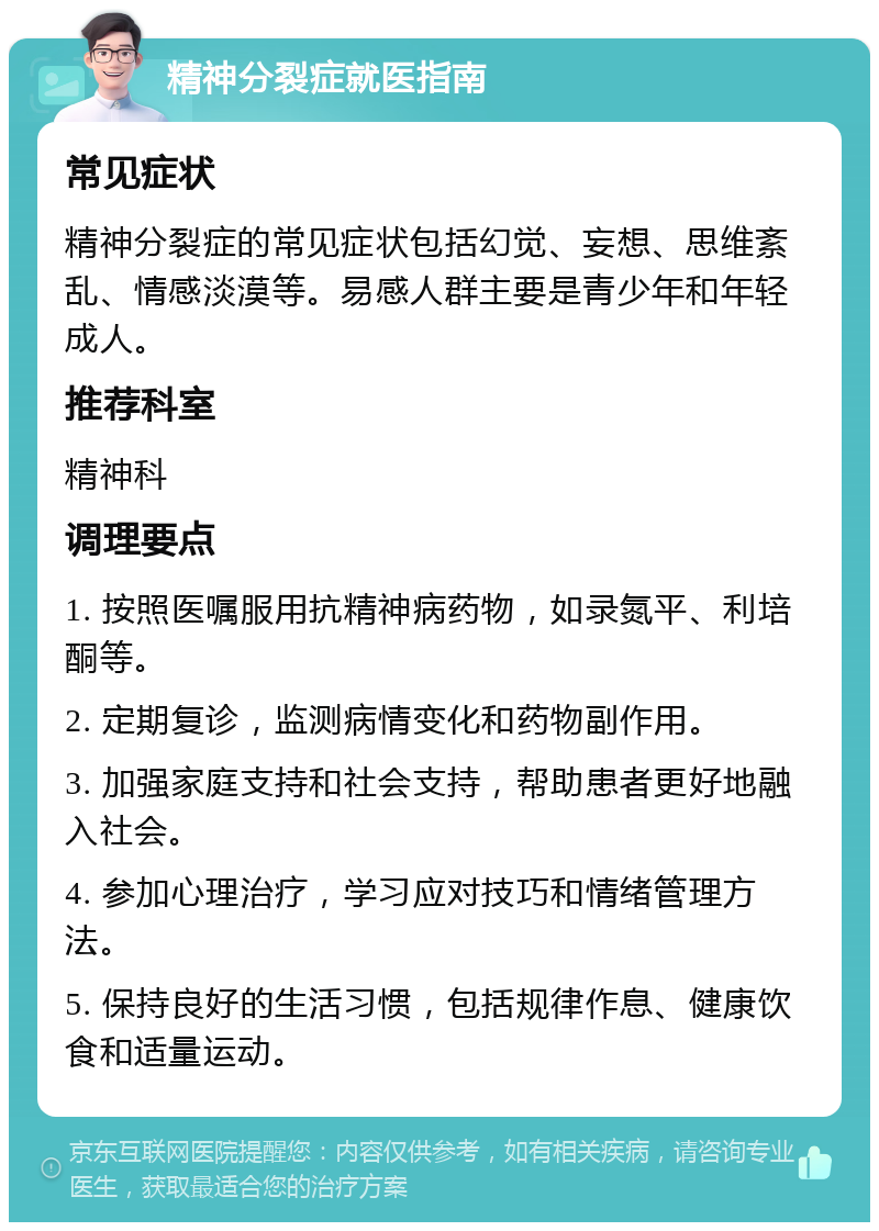 精神分裂症就医指南 常见症状 精神分裂症的常见症状包括幻觉、妄想、思维紊乱、情感淡漠等。易感人群主要是青少年和年轻成人。 推荐科室 精神科 调理要点 1. 按照医嘱服用抗精神病药物，如录氮平、利培酮等。 2. 定期复诊，监测病情变化和药物副作用。 3. 加强家庭支持和社会支持，帮助患者更好地融入社会。 4. 参加心理治疗，学习应对技巧和情绪管理方法。 5. 保持良好的生活习惯，包括规律作息、健康饮食和适量运动。