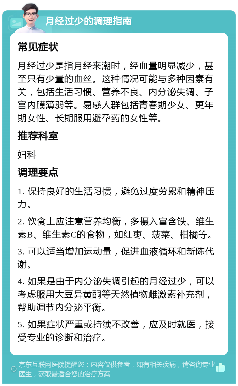 月经过少的调理指南 常见症状 月经过少是指月经来潮时，经血量明显减少，甚至只有少量的血丝。这种情况可能与多种因素有关，包括生活习惯、营养不良、内分泌失调、子宫内膜薄弱等。易感人群包括青春期少女、更年期女性、长期服用避孕药的女性等。 推荐科室 妇科 调理要点 1. 保持良好的生活习惯，避免过度劳累和精神压力。 2. 饮食上应注意营养均衡，多摄入富含铁、维生素B、维生素C的食物，如红枣、菠菜、柑橘等。 3. 可以适当增加运动量，促进血液循环和新陈代谢。 4. 如果是由于内分泌失调引起的月经过少，可以考虑服用大豆异黄酮等天然植物雌激素补充剂，帮助调节内分泌平衡。 5. 如果症状严重或持续不改善，应及时就医，接受专业的诊断和治疗。