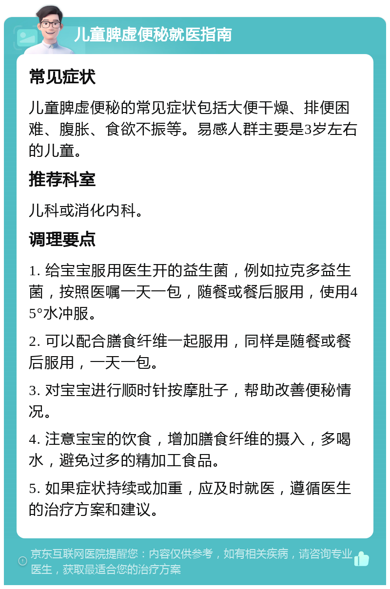 儿童脾虚便秘就医指南 常见症状 儿童脾虚便秘的常见症状包括大便干燥、排便困难、腹胀、食欲不振等。易感人群主要是3岁左右的儿童。 推荐科室 儿科或消化内科。 调理要点 1. 给宝宝服用医生开的益生菌，例如拉克多益生菌，按照医嘱一天一包，随餐或餐后服用，使用45°水冲服。 2. 可以配合膳食纤维一起服用，同样是随餐或餐后服用，一天一包。 3. 对宝宝进行顺时针按摩肚子，帮助改善便秘情况。 4. 注意宝宝的饮食，增加膳食纤维的摄入，多喝水，避免过多的精加工食品。 5. 如果症状持续或加重，应及时就医，遵循医生的治疗方案和建议。