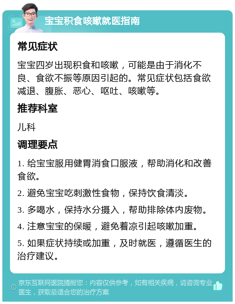 宝宝积食咳嗽就医指南 常见症状 宝宝四岁出现积食和咳嗽，可能是由于消化不良、食欲不振等原因引起的。常见症状包括食欲减退、腹胀、恶心、呕吐、咳嗽等。 推荐科室 儿科 调理要点 1. 给宝宝服用健胃消食口服液，帮助消化和改善食欲。 2. 避免宝宝吃刺激性食物，保持饮食清淡。 3. 多喝水，保持水分摄入，帮助排除体内废物。 4. 注意宝宝的保暖，避免着凉引起咳嗽加重。 5. 如果症状持续或加重，及时就医，遵循医生的治疗建议。