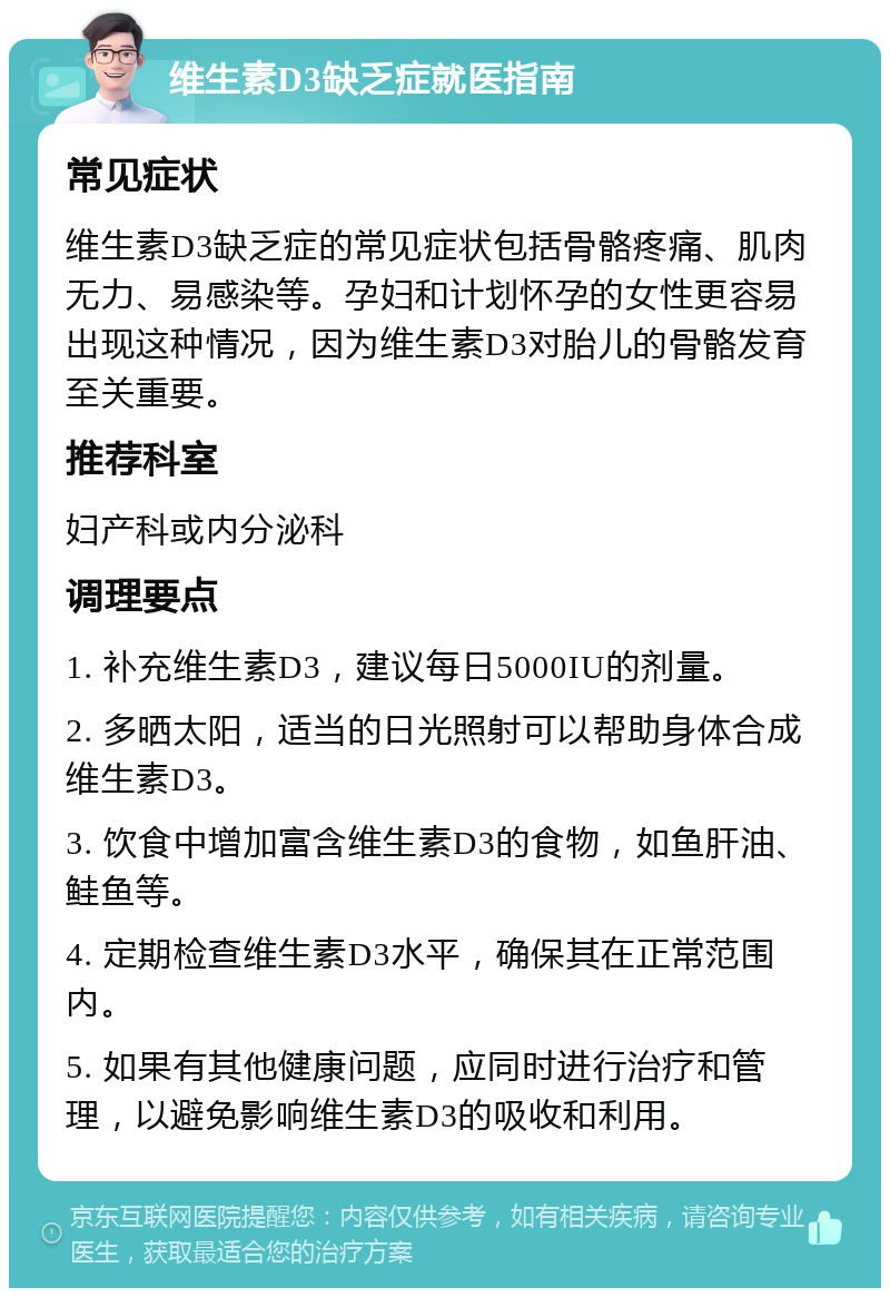 维生素D3缺乏症就医指南 常见症状 维生素D3缺乏症的常见症状包括骨骼疼痛、肌肉无力、易感染等。孕妇和计划怀孕的女性更容易出现这种情况，因为维生素D3对胎儿的骨骼发育至关重要。 推荐科室 妇产科或内分泌科 调理要点 1. 补充维生素D3，建议每日5000IU的剂量。 2. 多晒太阳，适当的日光照射可以帮助身体合成维生素D3。 3. 饮食中增加富含维生素D3的食物，如鱼肝油、鲑鱼等。 4. 定期检查维生素D3水平，确保其在正常范围内。 5. 如果有其他健康问题，应同时进行治疗和管理，以避免影响维生素D3的吸收和利用。