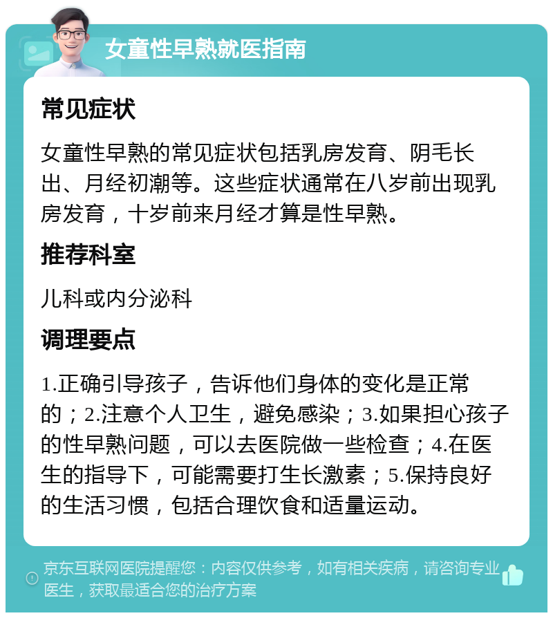 女童性早熟就医指南 常见症状 女童性早熟的常见症状包括乳房发育、阴毛长出、月经初潮等。这些症状通常在八岁前出现乳房发育，十岁前来月经才算是性早熟。 推荐科室 儿科或内分泌科 调理要点 1.正确引导孩子，告诉他们身体的变化是正常的；2.注意个人卫生，避免感染；3.如果担心孩子的性早熟问题，可以去医院做一些检查；4.在医生的指导下，可能需要打生长激素；5.保持良好的生活习惯，包括合理饮食和适量运动。