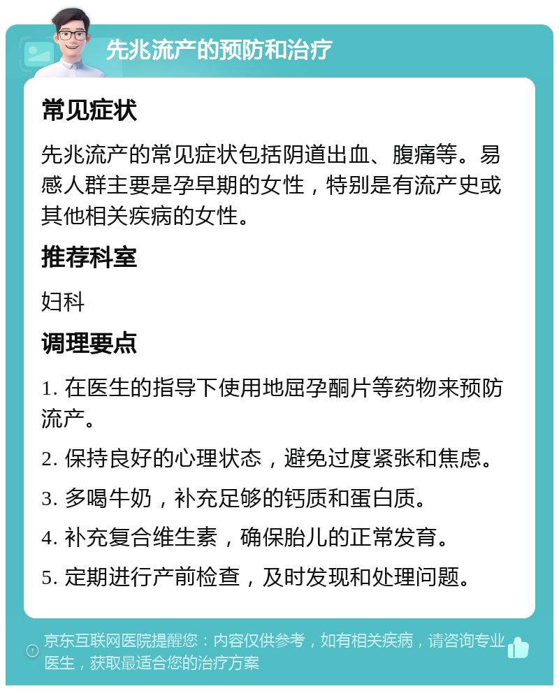 先兆流产的预防和治疗 常见症状 先兆流产的常见症状包括阴道出血、腹痛等。易感人群主要是孕早期的女性，特别是有流产史或其他相关疾病的女性。 推荐科室 妇科 调理要点 1. 在医生的指导下使用地屈孕酮片等药物来预防流产。 2. 保持良好的心理状态，避免过度紧张和焦虑。 3. 多喝牛奶，补充足够的钙质和蛋白质。 4. 补充复合维生素，确保胎儿的正常发育。 5. 定期进行产前检查，及时发现和处理问题。