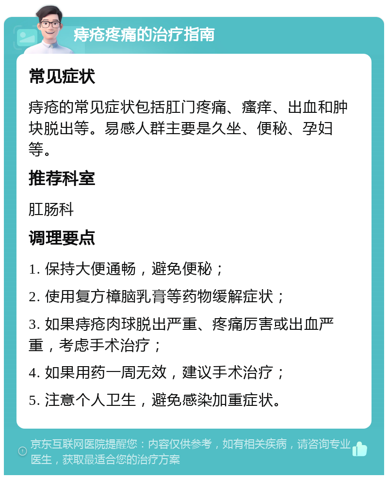 痔疮疼痛的治疗指南 常见症状 痔疮的常见症状包括肛门疼痛、瘙痒、出血和肿块脱出等。易感人群主要是久坐、便秘、孕妇等。 推荐科室 肛肠科 调理要点 1. 保持大便通畅，避免便秘； 2. 使用复方樟脑乳膏等药物缓解症状； 3. 如果痔疮肉球脱出严重、疼痛厉害或出血严重，考虑手术治疗； 4. 如果用药一周无效，建议手术治疗； 5. 注意个人卫生，避免感染加重症状。