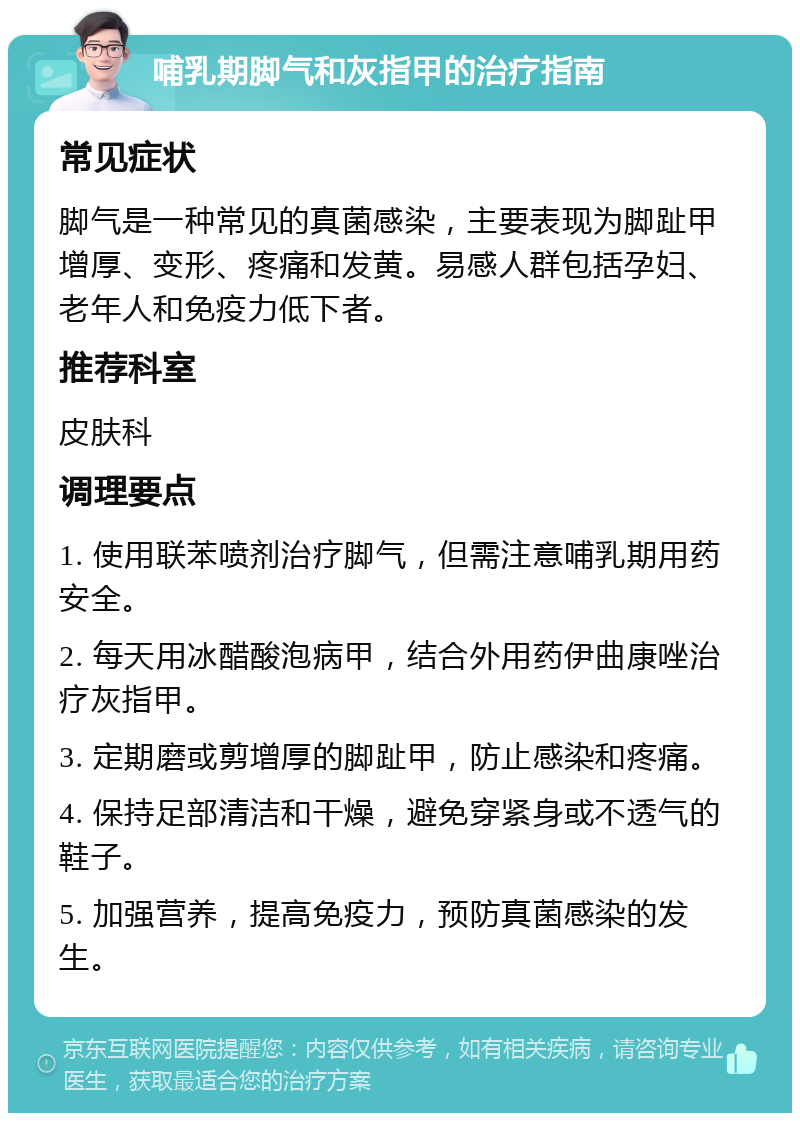 哺乳期脚气和灰指甲的治疗指南 常见症状 脚气是一种常见的真菌感染，主要表现为脚趾甲增厚、变形、疼痛和发黄。易感人群包括孕妇、老年人和免疫力低下者。 推荐科室 皮肤科 调理要点 1. 使用联苯喷剂治疗脚气，但需注意哺乳期用药安全。 2. 每天用冰醋酸泡病甲，结合外用药伊曲康唑治疗灰指甲。 3. 定期磨或剪增厚的脚趾甲，防止感染和疼痛。 4. 保持足部清洁和干燥，避免穿紧身或不透气的鞋子。 5. 加强营养，提高免疫力，预防真菌感染的发生。