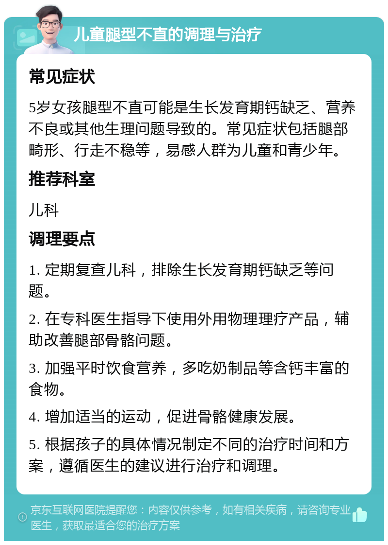 儿童腿型不直的调理与治疗 常见症状 5岁女孩腿型不直可能是生长发育期钙缺乏、营养不良或其他生理问题导致的。常见症状包括腿部畸形、行走不稳等，易感人群为儿童和青少年。 推荐科室 儿科 调理要点 1. 定期复查儿科，排除生长发育期钙缺乏等问题。 2. 在专科医生指导下使用外用物理理疗产品，辅助改善腿部骨骼问题。 3. 加强平时饮食营养，多吃奶制品等含钙丰富的食物。 4. 增加适当的运动，促进骨骼健康发展。 5. 根据孩子的具体情况制定不同的治疗时间和方案，遵循医生的建议进行治疗和调理。