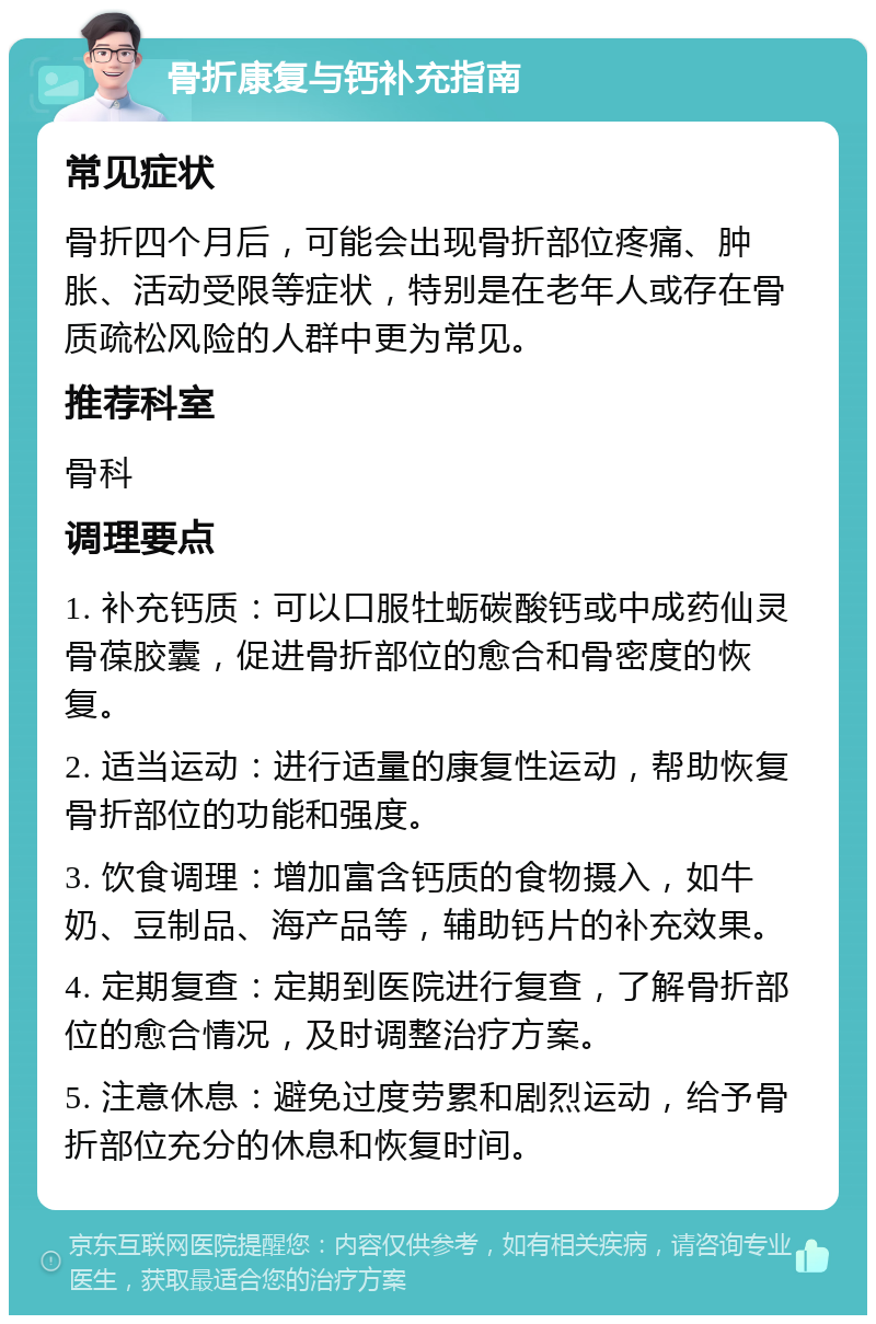 骨折康复与钙补充指南 常见症状 骨折四个月后，可能会出现骨折部位疼痛、肿胀、活动受限等症状，特别是在老年人或存在骨质疏松风险的人群中更为常见。 推荐科室 骨科 调理要点 1. 补充钙质：可以口服牡蛎碳酸钙或中成药仙灵骨葆胶囊，促进骨折部位的愈合和骨密度的恢复。 2. 适当运动：进行适量的康复性运动，帮助恢复骨折部位的功能和强度。 3. 饮食调理：增加富含钙质的食物摄入，如牛奶、豆制品、海产品等，辅助钙片的补充效果。 4. 定期复查：定期到医院进行复查，了解骨折部位的愈合情况，及时调整治疗方案。 5. 注意休息：避免过度劳累和剧烈运动，给予骨折部位充分的休息和恢复时间。