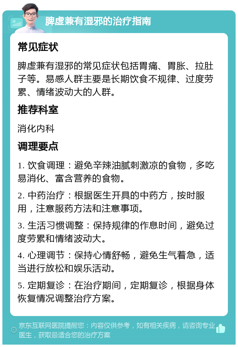 脾虚兼有湿邪的治疗指南 常见症状 脾虚兼有湿邪的常见症状包括胃痛、胃胀、拉肚子等。易感人群主要是长期饮食不规律、过度劳累、情绪波动大的人群。 推荐科室 消化内科 调理要点 1. 饮食调理：避免辛辣油腻刺激凉的食物，多吃易消化、富含营养的食物。 2. 中药治疗：根据医生开具的中药方，按时服用，注意服药方法和注意事项。 3. 生活习惯调整：保持规律的作息时间，避免过度劳累和情绪波动大。 4. 心理调节：保持心情舒畅，避免生气着急，适当进行放松和娱乐活动。 5. 定期复诊：在治疗期间，定期复诊，根据身体恢复情况调整治疗方案。