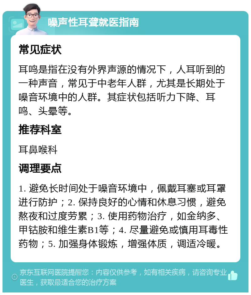 噪声性耳聋就医指南 常见症状 耳鸣是指在没有外界声源的情况下，人耳听到的一种声音，常见于中老年人群，尤其是长期处于噪音环境中的人群。其症状包括听力下降、耳鸣、头晕等。 推荐科室 耳鼻喉科 调理要点 1. 避免长时间处于噪音环境中，佩戴耳塞或耳罩进行防护；2. 保持良好的心情和休息习惯，避免熬夜和过度劳累；3. 使用药物治疗，如金纳多、甲钴胺和维生素B1等；4. 尽量避免或慎用耳毒性药物；5. 加强身体锻炼，增强体质，调适冷暖。