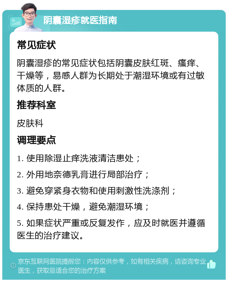 阴囊湿疹就医指南 常见症状 阴囊湿疹的常见症状包括阴囊皮肤红斑、瘙痒、干燥等，易感人群为长期处于潮湿环境或有过敏体质的人群。 推荐科室 皮肤科 调理要点 1. 使用除湿止痒洗液清洁患处； 2. 外用地奈德乳膏进行局部治疗； 3. 避免穿紧身衣物和使用刺激性洗涤剂； 4. 保持患处干燥，避免潮湿环境； 5. 如果症状严重或反复发作，应及时就医并遵循医生的治疗建议。