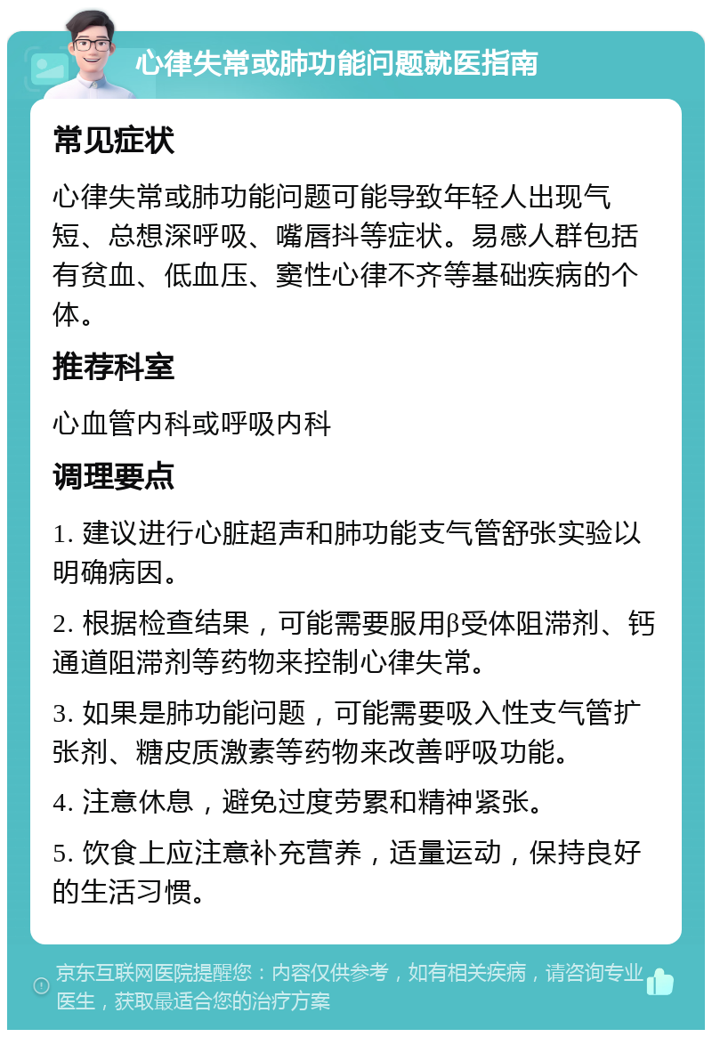 心律失常或肺功能问题就医指南 常见症状 心律失常或肺功能问题可能导致年轻人出现气短、总想深呼吸、嘴唇抖等症状。易感人群包括有贫血、低血压、窦性心律不齐等基础疾病的个体。 推荐科室 心血管内科或呼吸内科 调理要点 1. 建议进行心脏超声和肺功能支气管舒张实验以明确病因。 2. 根据检查结果，可能需要服用β受体阻滞剂、钙通道阻滞剂等药物来控制心律失常。 3. 如果是肺功能问题，可能需要吸入性支气管扩张剂、糖皮质激素等药物来改善呼吸功能。 4. 注意休息，避免过度劳累和精神紧张。 5. 饮食上应注意补充营养，适量运动，保持良好的生活习惯。