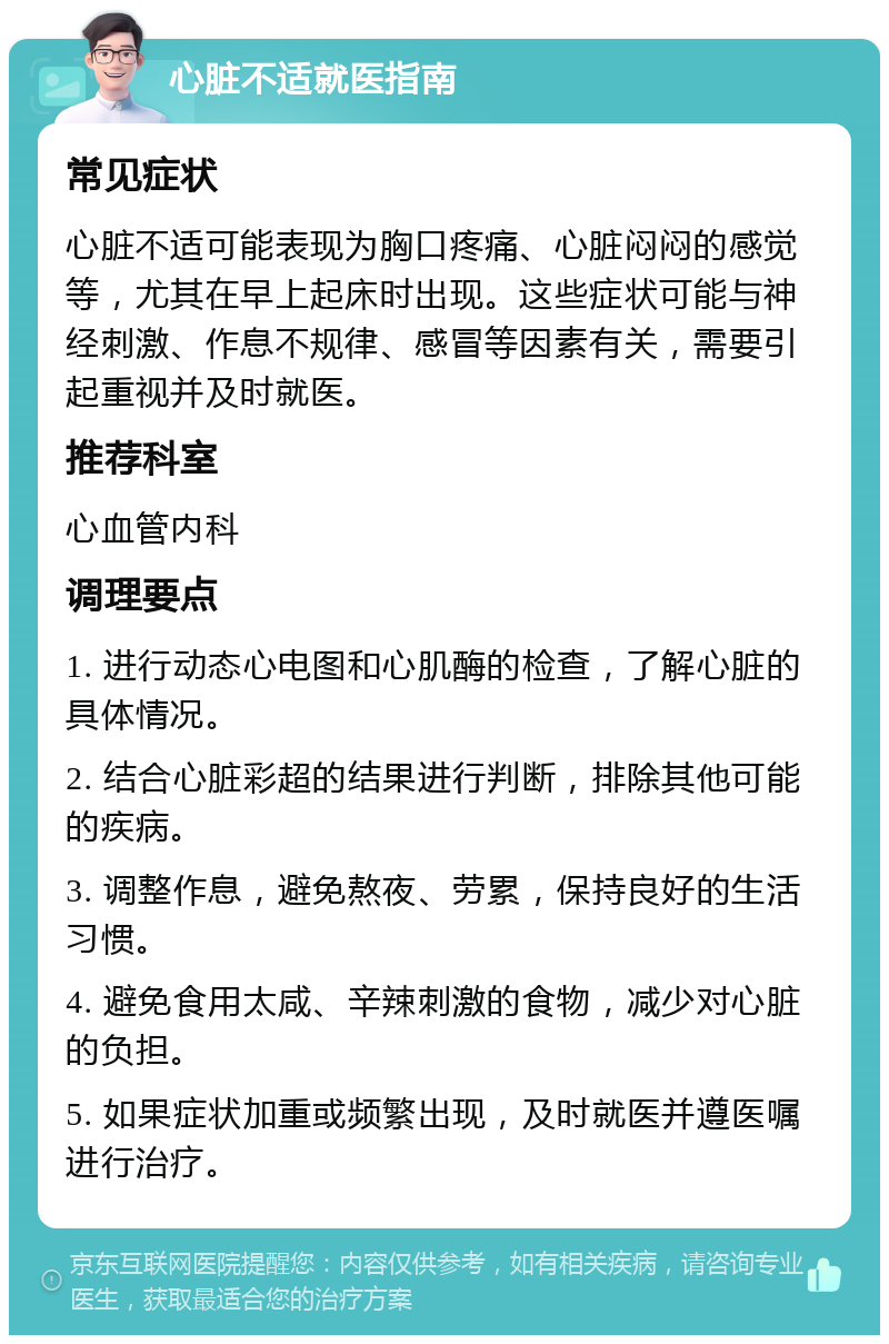 心脏不适就医指南 常见症状 心脏不适可能表现为胸口疼痛、心脏闷闷的感觉等，尤其在早上起床时出现。这些症状可能与神经刺激、作息不规律、感冒等因素有关，需要引起重视并及时就医。 推荐科室 心血管内科 调理要点 1. 进行动态心电图和心肌酶的检查，了解心脏的具体情况。 2. 结合心脏彩超的结果进行判断，排除其他可能的疾病。 3. 调整作息，避免熬夜、劳累，保持良好的生活习惯。 4. 避免食用太咸、辛辣刺激的食物，减少对心脏的负担。 5. 如果症状加重或频繁出现，及时就医并遵医嘱进行治疗。