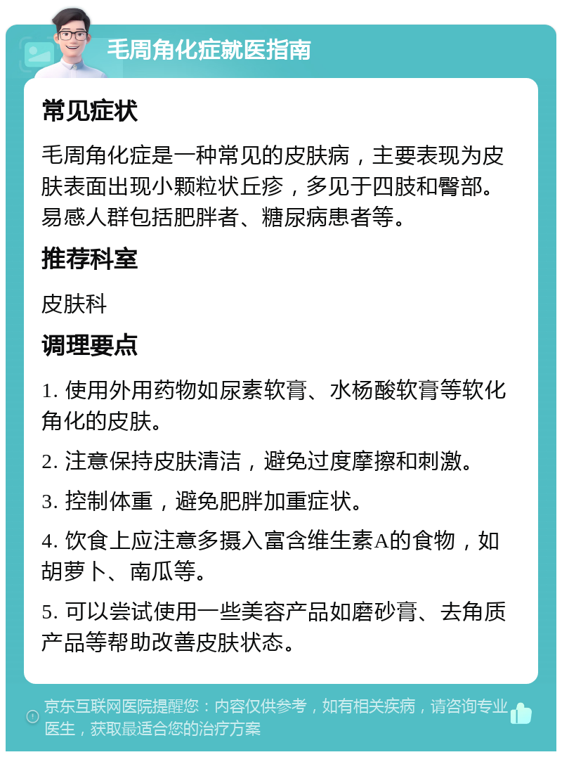 毛周角化症就医指南 常见症状 毛周角化症是一种常见的皮肤病，主要表现为皮肤表面出现小颗粒状丘疹，多见于四肢和臀部。易感人群包括肥胖者、糖尿病患者等。 推荐科室 皮肤科 调理要点 1. 使用外用药物如尿素软膏、水杨酸软膏等软化角化的皮肤。 2. 注意保持皮肤清洁，避免过度摩擦和刺激。 3. 控制体重，避免肥胖加重症状。 4. 饮食上应注意多摄入富含维生素A的食物，如胡萝卜、南瓜等。 5. 可以尝试使用一些美容产品如磨砂膏、去角质产品等帮助改善皮肤状态。