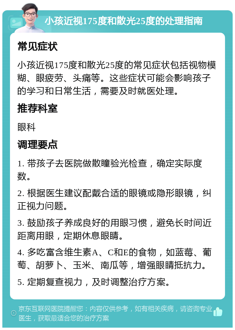 小孩近视175度和散光25度的处理指南 常见症状 小孩近视175度和散光25度的常见症状包括视物模糊、眼疲劳、头痛等。这些症状可能会影响孩子的学习和日常生活，需要及时就医处理。 推荐科室 眼科 调理要点 1. 带孩子去医院做散瞳验光检查，确定实际度数。 2. 根据医生建议配戴合适的眼镜或隐形眼镜，纠正视力问题。 3. 鼓励孩子养成良好的用眼习惯，避免长时间近距离用眼，定期休息眼睛。 4. 多吃富含维生素A、C和E的食物，如蓝莓、葡萄、胡萝卜、玉米、南瓜等，增强眼睛抵抗力。 5. 定期复查视力，及时调整治疗方案。