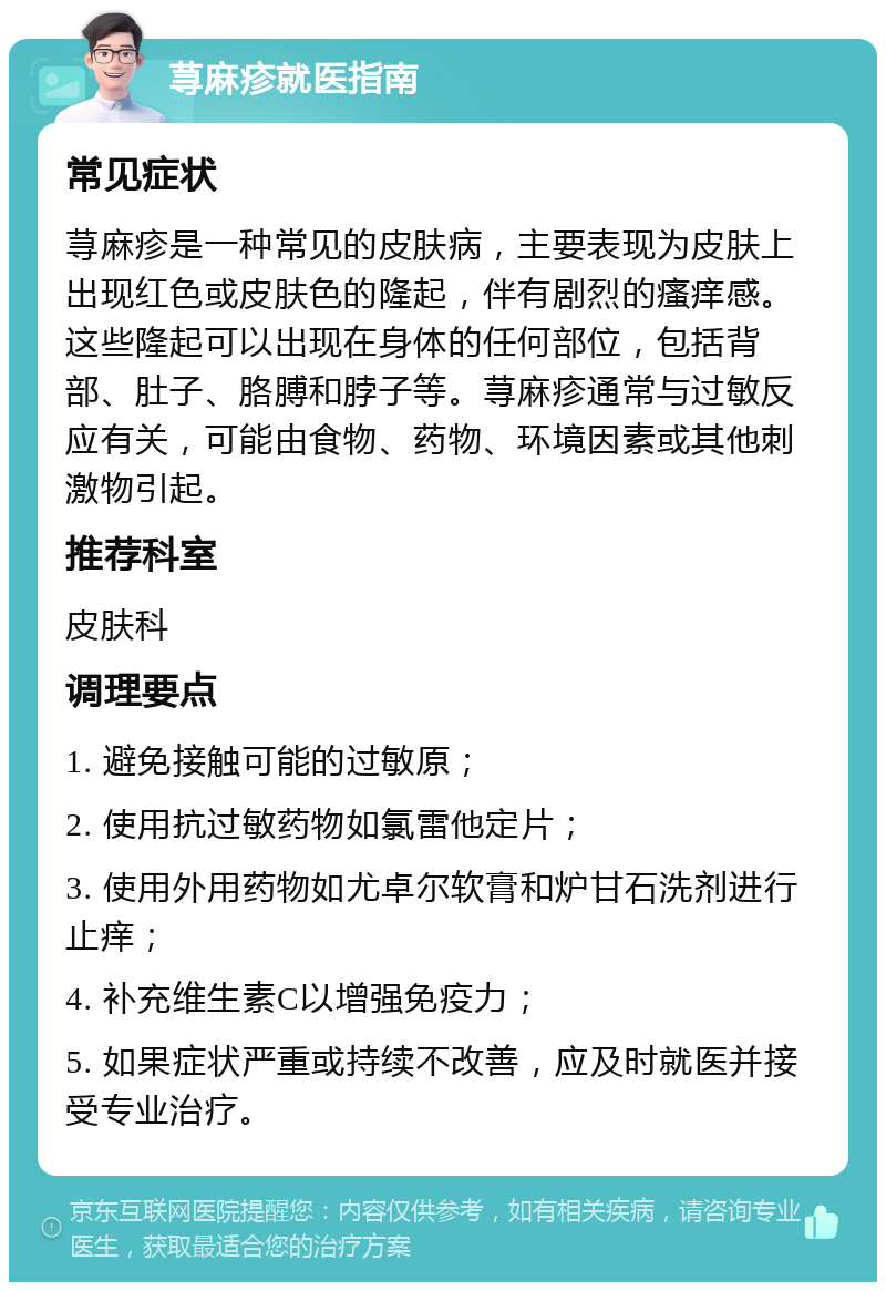 荨麻疹就医指南 常见症状 荨麻疹是一种常见的皮肤病，主要表现为皮肤上出现红色或皮肤色的隆起，伴有剧烈的瘙痒感。这些隆起可以出现在身体的任何部位，包括背部、肚子、胳膊和脖子等。荨麻疹通常与过敏反应有关，可能由食物、药物、环境因素或其他刺激物引起。 推荐科室 皮肤科 调理要点 1. 避免接触可能的过敏原； 2. 使用抗过敏药物如氯雷他定片； 3. 使用外用药物如尤卓尔软膏和炉甘石洗剂进行止痒； 4. 补充维生素C以增强免疫力； 5. 如果症状严重或持续不改善，应及时就医并接受专业治疗。