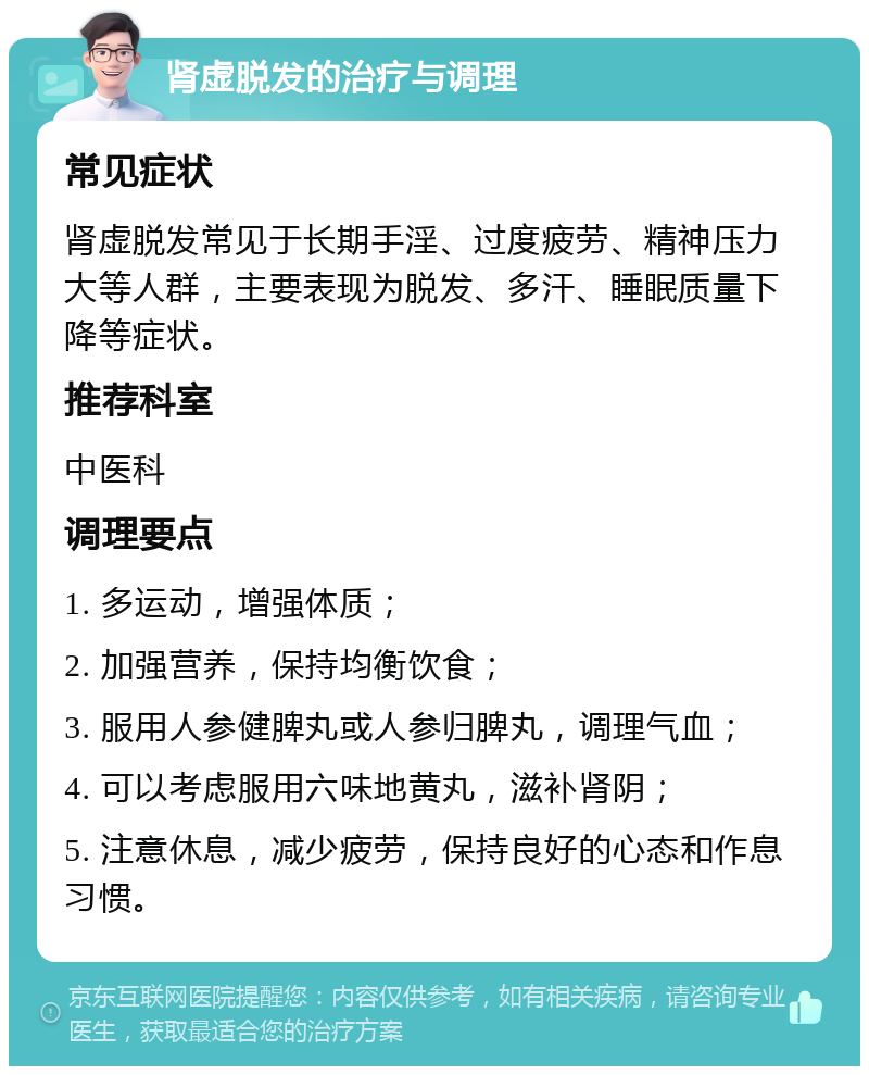 肾虚脱发的治疗与调理 常见症状 肾虚脱发常见于长期手淫、过度疲劳、精神压力大等人群，主要表现为脱发、多汗、睡眠质量下降等症状。 推荐科室 中医科 调理要点 1. 多运动，增强体质； 2. 加强营养，保持均衡饮食； 3. 服用人参健脾丸或人参归脾丸，调理气血； 4. 可以考虑服用六味地黄丸，滋补肾阴； 5. 注意休息，减少疲劳，保持良好的心态和作息习惯。