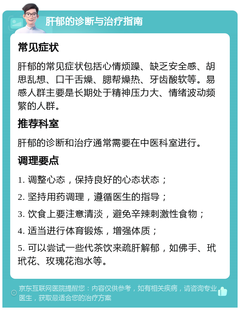 肝郁的诊断与治疗指南 常见症状 肝郁的常见症状包括心情烦躁、缺乏安全感、胡思乱想、口干舌燥、腮帮燥热、牙齿酸软等。易感人群主要是长期处于精神压力大、情绪波动频繁的人群。 推荐科室 肝郁的诊断和治疗通常需要在中医科室进行。 调理要点 1. 调整心态，保持良好的心态状态； 2. 坚持用药调理，遵循医生的指导； 3. 饮食上要注意清淡，避免辛辣刺激性食物； 4. 适当进行体育锻炼，增强体质； 5. 可以尝试一些代茶饮来疏肝解郁，如佛手、玳玳花、玫瑰花泡水等。