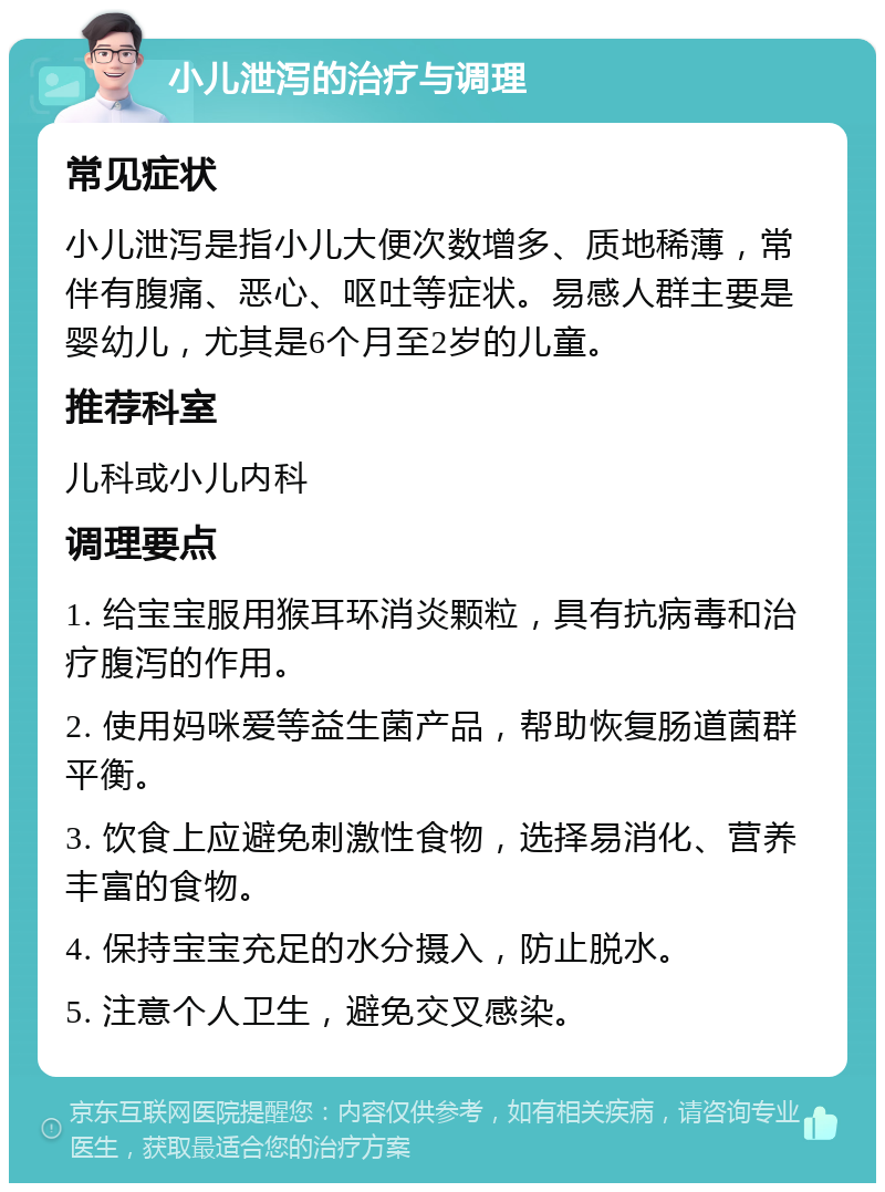 小儿泄泻的治疗与调理 常见症状 小儿泄泻是指小儿大便次数增多、质地稀薄，常伴有腹痛、恶心、呕吐等症状。易感人群主要是婴幼儿，尤其是6个月至2岁的儿童。 推荐科室 儿科或小儿内科 调理要点 1. 给宝宝服用猴耳环消炎颗粒，具有抗病毒和治疗腹泻的作用。 2. 使用妈咪爱等益生菌产品，帮助恢复肠道菌群平衡。 3. 饮食上应避免刺激性食物，选择易消化、营养丰富的食物。 4. 保持宝宝充足的水分摄入，防止脱水。 5. 注意个人卫生，避免交叉感染。