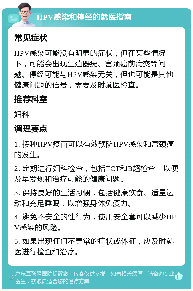 HPV感染和停经的就医指南 常见症状 HPV感染可能没有明显的症状，但在某些情况下，可能会出现生殖器疣、宫颈癌前病变等问题。停经可能与HPV感染无关，但也可能是其他健康问题的信号，需要及时就医检查。 推荐科室 妇科 调理要点 1. 接种HPV疫苗可以有效预防HPV感染和宫颈癌的发生。 2. 定期进行妇科检查，包括TCT和B超检查，以便及早发现和治疗可能的健康问题。 3. 保持良好的生活习惯，包括健康饮食、适量运动和充足睡眠，以增强身体免疫力。 4. 避免不安全的性行为，使用安全套可以减少HPV感染的风险。 5. 如果出现任何不寻常的症状或体征，应及时就医进行检查和治疗。