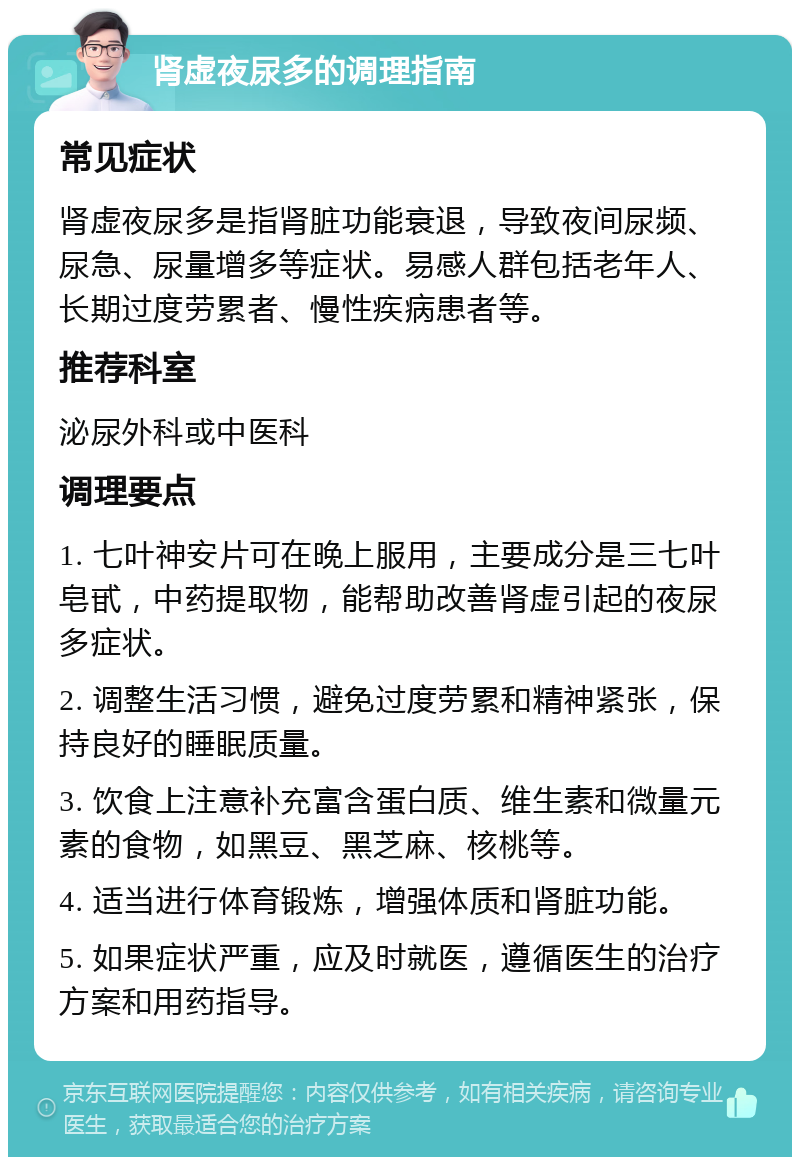 肾虚夜尿多的调理指南 常见症状 肾虚夜尿多是指肾脏功能衰退，导致夜间尿频、尿急、尿量增多等症状。易感人群包括老年人、长期过度劳累者、慢性疾病患者等。 推荐科室 泌尿外科或中医科 调理要点 1. 七叶神安片可在晚上服用，主要成分是三七叶皂甙，中药提取物，能帮助改善肾虚引起的夜尿多症状。 2. 调整生活习惯，避免过度劳累和精神紧张，保持良好的睡眠质量。 3. 饮食上注意补充富含蛋白质、维生素和微量元素的食物，如黑豆、黑芝麻、核桃等。 4. 适当进行体育锻炼，增强体质和肾脏功能。 5. 如果症状严重，应及时就医，遵循医生的治疗方案和用药指导。