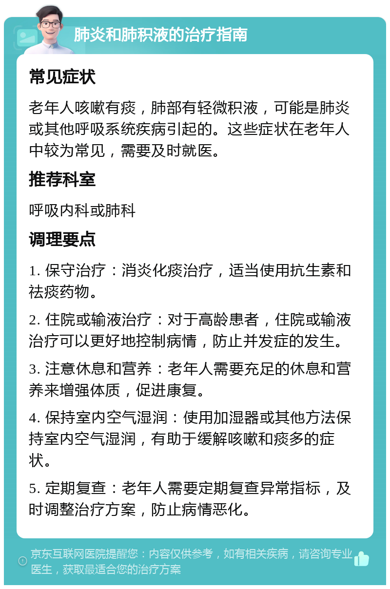 肺炎和肺积液的治疗指南 常见症状 老年人咳嗽有痰，肺部有轻微积液，可能是肺炎或其他呼吸系统疾病引起的。这些症状在老年人中较为常见，需要及时就医。 推荐科室 呼吸内科或肺科 调理要点 1. 保守治疗：消炎化痰治疗，适当使用抗生素和祛痰药物。 2. 住院或输液治疗：对于高龄患者，住院或输液治疗可以更好地控制病情，防止并发症的发生。 3. 注意休息和营养：老年人需要充足的休息和营养来增强体质，促进康复。 4. 保持室内空气湿润：使用加湿器或其他方法保持室内空气湿润，有助于缓解咳嗽和痰多的症状。 5. 定期复查：老年人需要定期复查异常指标，及时调整治疗方案，防止病情恶化。