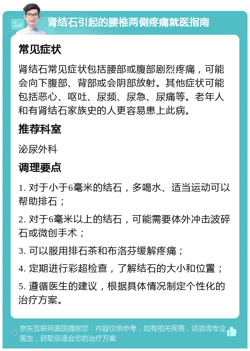 肾结石引起的腰椎两侧疼痛就医指南 常见症状 肾结石常见症状包括腰部或腹部剧烈疼痛，可能会向下腹部、背部或会阴部放射。其他症状可能包括恶心、呕吐、尿频、尿急、尿痛等。老年人和有肾结石家族史的人更容易患上此病。 推荐科室 泌尿外科 调理要点 1. 对于小于6毫米的结石，多喝水、适当运动可以帮助排石； 2. 对于6毫米以上的结石，可能需要体外冲击波碎石或微创手术； 3. 可以服用排石茶和布洛芬缓解疼痛； 4. 定期进行彩超检查，了解结石的大小和位置； 5. 遵循医生的建议，根据具体情况制定个性化的治疗方案。