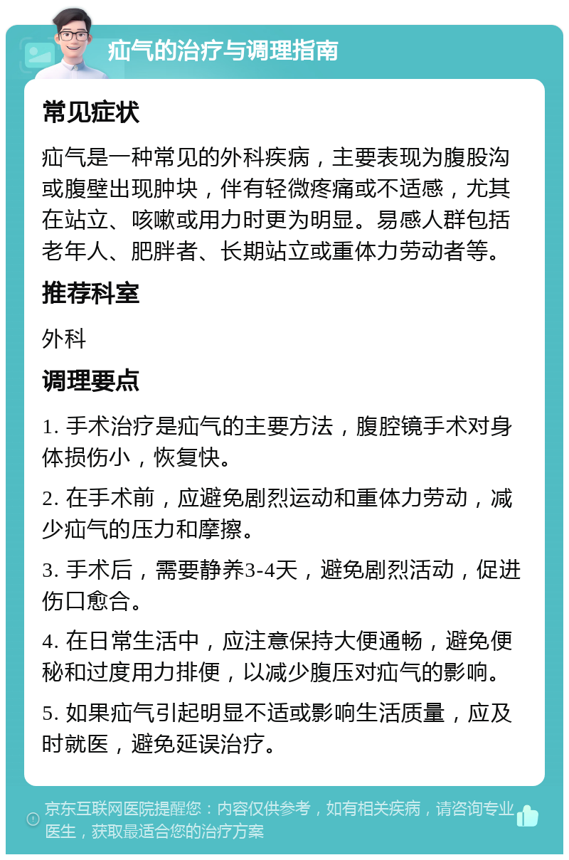 疝气的治疗与调理指南 常见症状 疝气是一种常见的外科疾病，主要表现为腹股沟或腹壁出现肿块，伴有轻微疼痛或不适感，尤其在站立、咳嗽或用力时更为明显。易感人群包括老年人、肥胖者、长期站立或重体力劳动者等。 推荐科室 外科 调理要点 1. 手术治疗是疝气的主要方法，腹腔镜手术对身体损伤小，恢复快。 2. 在手术前，应避免剧烈运动和重体力劳动，减少疝气的压力和摩擦。 3. 手术后，需要静养3-4天，避免剧烈活动，促进伤口愈合。 4. 在日常生活中，应注意保持大便通畅，避免便秘和过度用力排便，以减少腹压对疝气的影响。 5. 如果疝气引起明显不适或影响生活质量，应及时就医，避免延误治疗。