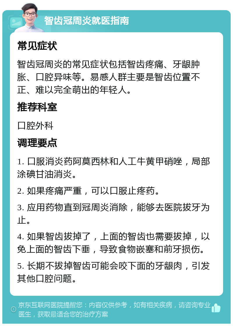 智齿冠周炎就医指南 常见症状 智齿冠周炎的常见症状包括智齿疼痛、牙龈肿胀、口腔异味等。易感人群主要是智齿位置不正、难以完全萌出的年轻人。 推荐科室 口腔外科 调理要点 1. 口服消炎药阿莫西林和人工牛黄甲硝唑，局部涂碘甘油消炎。 2. 如果疼痛严重，可以口服止疼药。 3. 应用药物直到冠周炎消除，能够去医院拔牙为止。 4. 如果智齿拔掉了，上面的智齿也需要拔掉，以免上面的智齿下垂，导致食物嵌塞和前牙损伤。 5. 长期不拔掉智齿可能会咬下面的牙龈肉，引发其他口腔问题。