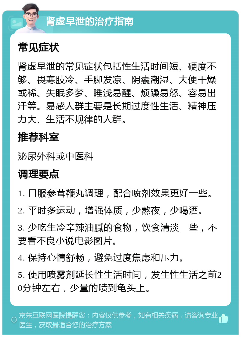 肾虚早泄的治疗指南 常见症状 肾虚早泄的常见症状包括性生活时间短、硬度不够、畏寒肢冷、手脚发凉、阴囊潮湿、大便干燥或稀、失眠多梦、睡浅易醒、烦躁易怒、容易出汗等。易感人群主要是长期过度性生活、精神压力大、生活不规律的人群。 推荐科室 泌尿外科或中医科 调理要点 1. 口服参茸鞭丸调理，配合喷剂效果更好一些。 2. 平时多运动，增强体质，少熬夜，少喝酒。 3. 少吃生冷辛辣油腻的食物，饮食清淡一些，不要看不良小说电影图片。 4. 保持心情舒畅，避免过度焦虑和压力。 5. 使用喷雾剂延长性生活时间，发生性生活之前20分钟左右，少量的喷到龟头上。