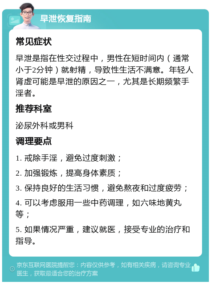 早泄恢复指南 常见症状 早泄是指在性交过程中，男性在短时间内（通常小于2分钟）就射精，导致性生活不满意。年轻人肾虚可能是早泄的原因之一，尤其是长期频繁手淫者。 推荐科室 泌尿外科或男科 调理要点 1. 戒除手淫，避免过度刺激； 2. 加强锻炼，提高身体素质； 3. 保持良好的生活习惯，避免熬夜和过度疲劳； 4. 可以考虑服用一些中药调理，如六味地黄丸等； 5. 如果情况严重，建议就医，接受专业的治疗和指导。