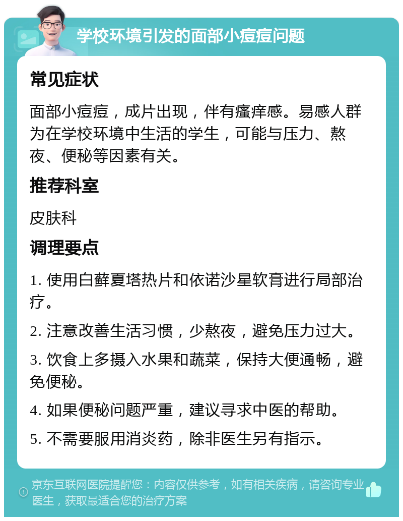 学校环境引发的面部小痘痘问题 常见症状 面部小痘痘，成片出现，伴有瘙痒感。易感人群为在学校环境中生活的学生，可能与压力、熬夜、便秘等因素有关。 推荐科室 皮肤科 调理要点 1. 使用白藓夏塔热片和依诺沙星软膏进行局部治疗。 2. 注意改善生活习惯，少熬夜，避免压力过大。 3. 饮食上多摄入水果和蔬菜，保持大便通畅，避免便秘。 4. 如果便秘问题严重，建议寻求中医的帮助。 5. 不需要服用消炎药，除非医生另有指示。