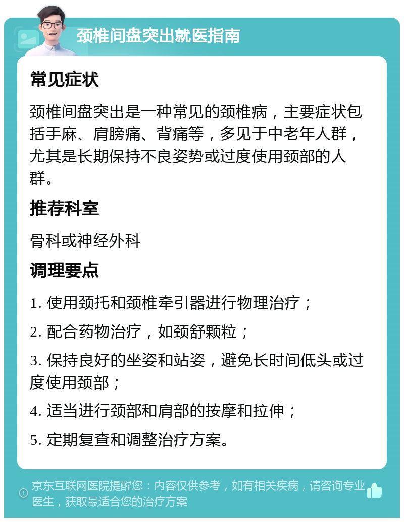 颈椎间盘突出就医指南 常见症状 颈椎间盘突出是一种常见的颈椎病，主要症状包括手麻、肩膀痛、背痛等，多见于中老年人群，尤其是长期保持不良姿势或过度使用颈部的人群。 推荐科室 骨科或神经外科 调理要点 1. 使用颈托和颈椎牵引器进行物理治疗； 2. 配合药物治疗，如颈舒颗粒； 3. 保持良好的坐姿和站姿，避免长时间低头或过度使用颈部； 4. 适当进行颈部和肩部的按摩和拉伸； 5. 定期复查和调整治疗方案。