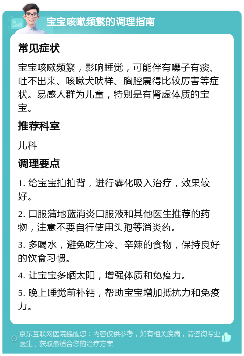 宝宝咳嗽频繁的调理指南 常见症状 宝宝咳嗽频繁，影响睡觉，可能伴有嗓子有痰、吐不出来、咳嗽犬吠样、胸腔震得比较厉害等症状。易感人群为儿童，特别是有肾虚体质的宝宝。 推荐科室 儿科 调理要点 1. 给宝宝拍拍背，进行雾化吸入治疗，效果较好。 2. 口服蒲地蓝消炎口服液和其他医生推荐的药物，注意不要自行使用头孢等消炎药。 3. 多喝水，避免吃生冷、辛辣的食物，保持良好的饮食习惯。 4. 让宝宝多晒太阳，增强体质和免疫力。 5. 晚上睡觉前补钙，帮助宝宝增加抵抗力和免疫力。