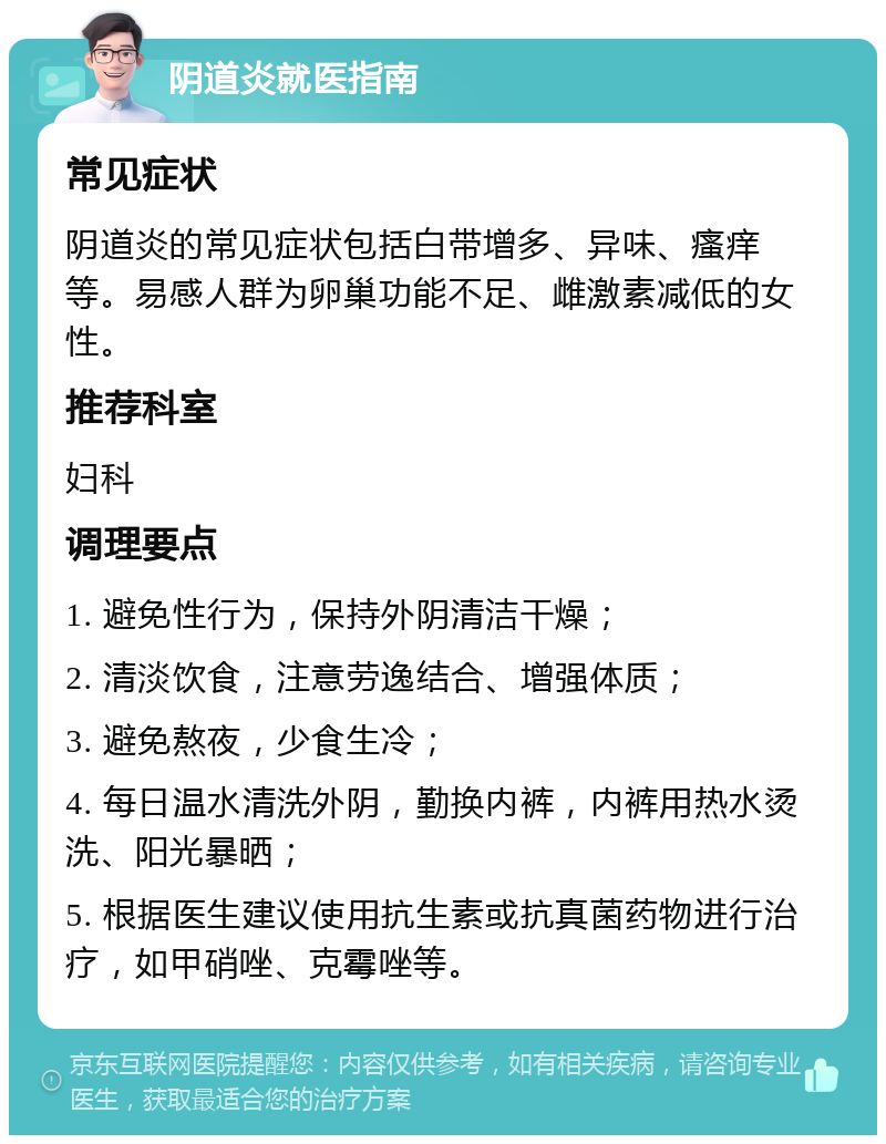 阴道炎就医指南 常见症状 阴道炎的常见症状包括白带增多、异味、瘙痒等。易感人群为卵巢功能不足、雌激素减低的女性。 推荐科室 妇科 调理要点 1. 避免性行为，保持外阴清洁干燥； 2. 清淡饮食，注意劳逸结合、增强体质； 3. 避免熬夜，少食生冷； 4. 每日温水清洗外阴，勤换内裤，内裤用热水烫洗、阳光暴晒； 5. 根据医生建议使用抗生素或抗真菌药物进行治疗，如甲硝唑、克霉唑等。