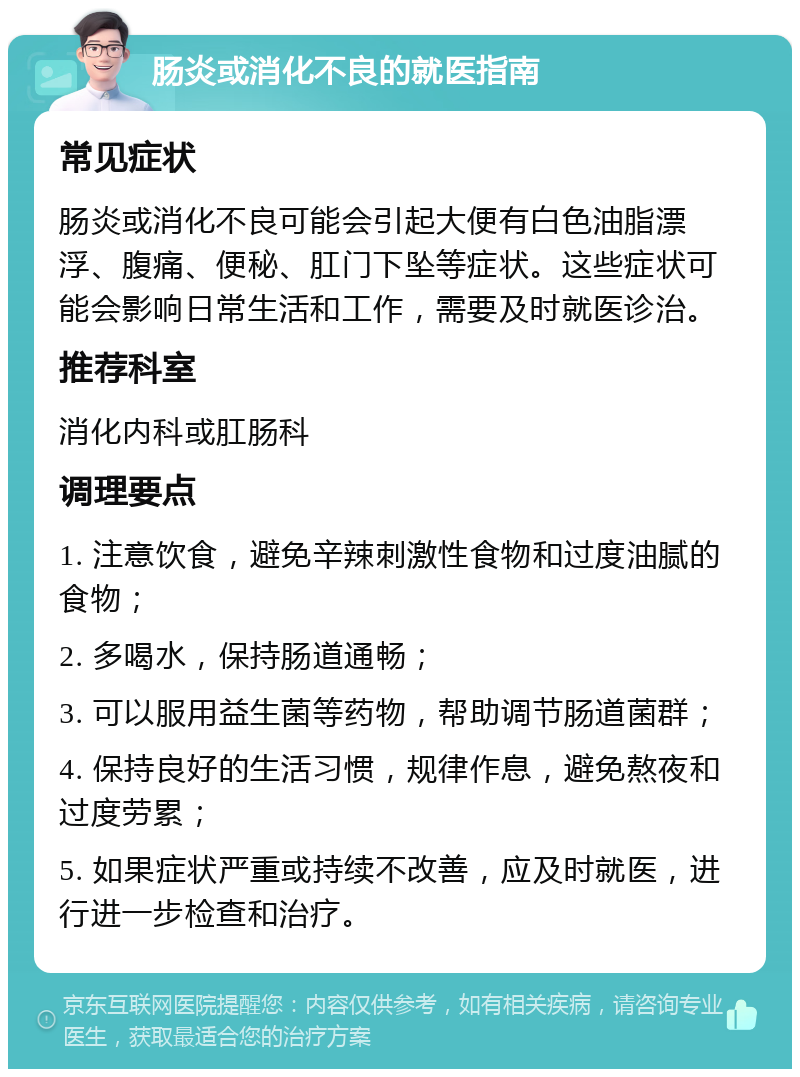 肠炎或消化不良的就医指南 常见症状 肠炎或消化不良可能会引起大便有白色油脂漂浮、腹痛、便秘、肛门下坠等症状。这些症状可能会影响日常生活和工作，需要及时就医诊治。 推荐科室 消化内科或肛肠科 调理要点 1. 注意饮食，避免辛辣刺激性食物和过度油腻的食物； 2. 多喝水，保持肠道通畅； 3. 可以服用益生菌等药物，帮助调节肠道菌群； 4. 保持良好的生活习惯，规律作息，避免熬夜和过度劳累； 5. 如果症状严重或持续不改善，应及时就医，进行进一步检查和治疗。