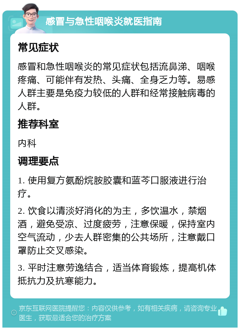 感冒与急性咽喉炎就医指南 常见症状 感冒和急性咽喉炎的常见症状包括流鼻涕、咽喉疼痛、可能伴有发热、头痛、全身乏力等。易感人群主要是免疫力较低的人群和经常接触病毒的人群。 推荐科室 内科 调理要点 1. 使用复方氨酚烷胺胶囊和蓝芩口服液进行治疗。 2. 饮食以清淡好消化的为主，多饮温水，禁烟酒，避免受凉、过度疲劳，注意保暖，保持室内空气流动，少去人群密集的公共场所，注意戴口罩防止交叉感染。 3. 平时注意劳逸结合，适当体育锻炼，提高机体抵抗力及抗寒能力。