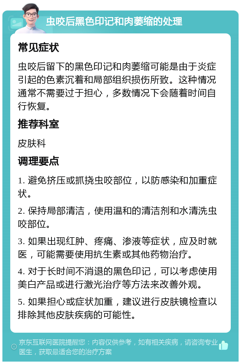 虫咬后黑色印记和肉萎缩的处理 常见症状 虫咬后留下的黑色印记和肉萎缩可能是由于炎症引起的色素沉着和局部组织损伤所致。这种情况通常不需要过于担心，多数情况下会随着时间自行恢复。 推荐科室 皮肤科 调理要点 1. 避免挤压或抓挠虫咬部位，以防感染和加重症状。 2. 保持局部清洁，使用温和的清洁剂和水清洗虫咬部位。 3. 如果出现红肿、疼痛、渗液等症状，应及时就医，可能需要使用抗生素或其他药物治疗。 4. 对于长时间不消退的黑色印记，可以考虑使用美白产品或进行激光治疗等方法来改善外观。 5. 如果担心或症状加重，建议进行皮肤镜检查以排除其他皮肤疾病的可能性。