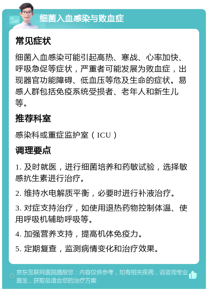 细菌入血感染与败血症 常见症状 细菌入血感染可能引起高热、寒战、心率加快、呼吸急促等症状，严重者可能发展为败血症，出现器官功能障碍、低血压等危及生命的症状。易感人群包括免疫系统受损者、老年人和新生儿等。 推荐科室 感染科或重症监护室（ICU） 调理要点 1. 及时就医，进行细菌培养和药敏试验，选择敏感抗生素进行治疗。 2. 维持水电解质平衡，必要时进行补液治疗。 3. 对症支持治疗，如使用退热药物控制体温、使用呼吸机辅助呼吸等。 4. 加强营养支持，提高机体免疫力。 5. 定期复查，监测病情变化和治疗效果。