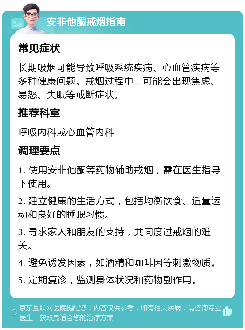 安非他酮戒烟指南 常见症状 长期吸烟可能导致呼吸系统疾病、心血管疾病等多种健康问题。戒烟过程中，可能会出现焦虑、易怒、失眠等戒断症状。 推荐科室 呼吸内科或心血管内科 调理要点 1. 使用安非他酮等药物辅助戒烟，需在医生指导下使用。 2. 建立健康的生活方式，包括均衡饮食、适量运动和良好的睡眠习惯。 3. 寻求家人和朋友的支持，共同度过戒烟的难关。 4. 避免诱发因素，如酒精和咖啡因等刺激物质。 5. 定期复诊，监测身体状况和药物副作用。