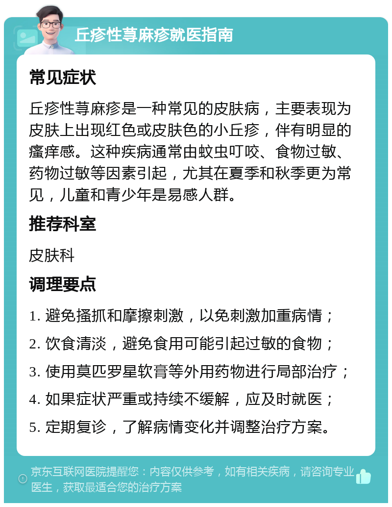 丘疹性荨麻疹就医指南 常见症状 丘疹性荨麻疹是一种常见的皮肤病，主要表现为皮肤上出现红色或皮肤色的小丘疹，伴有明显的瘙痒感。这种疾病通常由蚊虫叮咬、食物过敏、药物过敏等因素引起，尤其在夏季和秋季更为常见，儿童和青少年是易感人群。 推荐科室 皮肤科 调理要点 1. 避免搔抓和摩擦刺激，以免刺激加重病情； 2. 饮食清淡，避免食用可能引起过敏的食物； 3. 使用莫匹罗星软膏等外用药物进行局部治疗； 4. 如果症状严重或持续不缓解，应及时就医； 5. 定期复诊，了解病情变化并调整治疗方案。