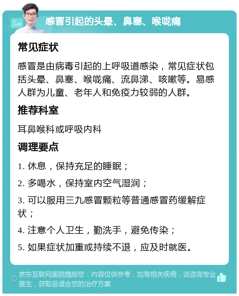 感冒引起的头晕、鼻塞、喉咙痛 常见症状 感冒是由病毒引起的上呼吸道感染，常见症状包括头晕、鼻塞、喉咙痛、流鼻涕、咳嗽等。易感人群为儿童、老年人和免疫力较弱的人群。 推荐科室 耳鼻喉科或呼吸内科 调理要点 1. 休息，保持充足的睡眠； 2. 多喝水，保持室内空气湿润； 3. 可以服用三九感冒颗粒等普通感冒药缓解症状； 4. 注意个人卫生，勤洗手，避免传染； 5. 如果症状加重或持续不退，应及时就医。