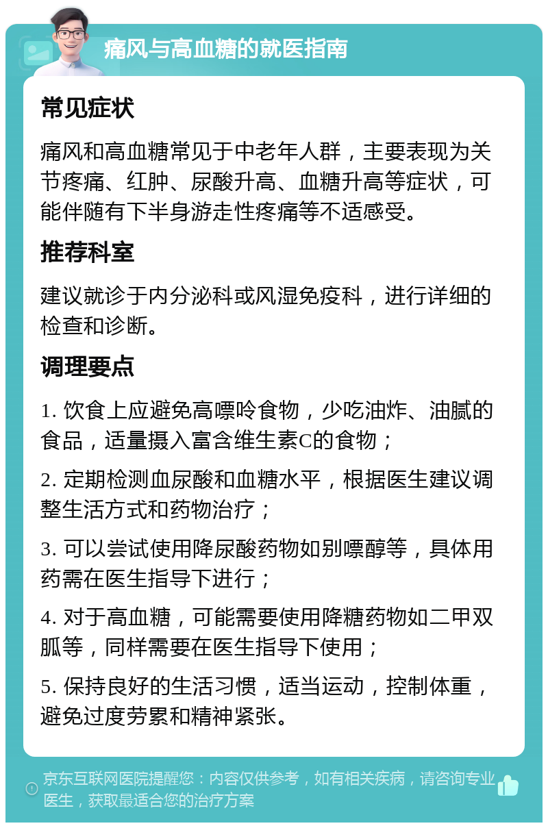 痛风与高血糖的就医指南 常见症状 痛风和高血糖常见于中老年人群，主要表现为关节疼痛、红肿、尿酸升高、血糖升高等症状，可能伴随有下半身游走性疼痛等不适感受。 推荐科室 建议就诊于内分泌科或风湿免疫科，进行详细的检查和诊断。 调理要点 1. 饮食上应避免高嘌呤食物，少吃油炸、油腻的食品，适量摄入富含维生素C的食物； 2. 定期检测血尿酸和血糖水平，根据医生建议调整生活方式和药物治疗； 3. 可以尝试使用降尿酸药物如别嘌醇等，具体用药需在医生指导下进行； 4. 对于高血糖，可能需要使用降糖药物如二甲双胍等，同样需要在医生指导下使用； 5. 保持良好的生活习惯，适当运动，控制体重，避免过度劳累和精神紧张。