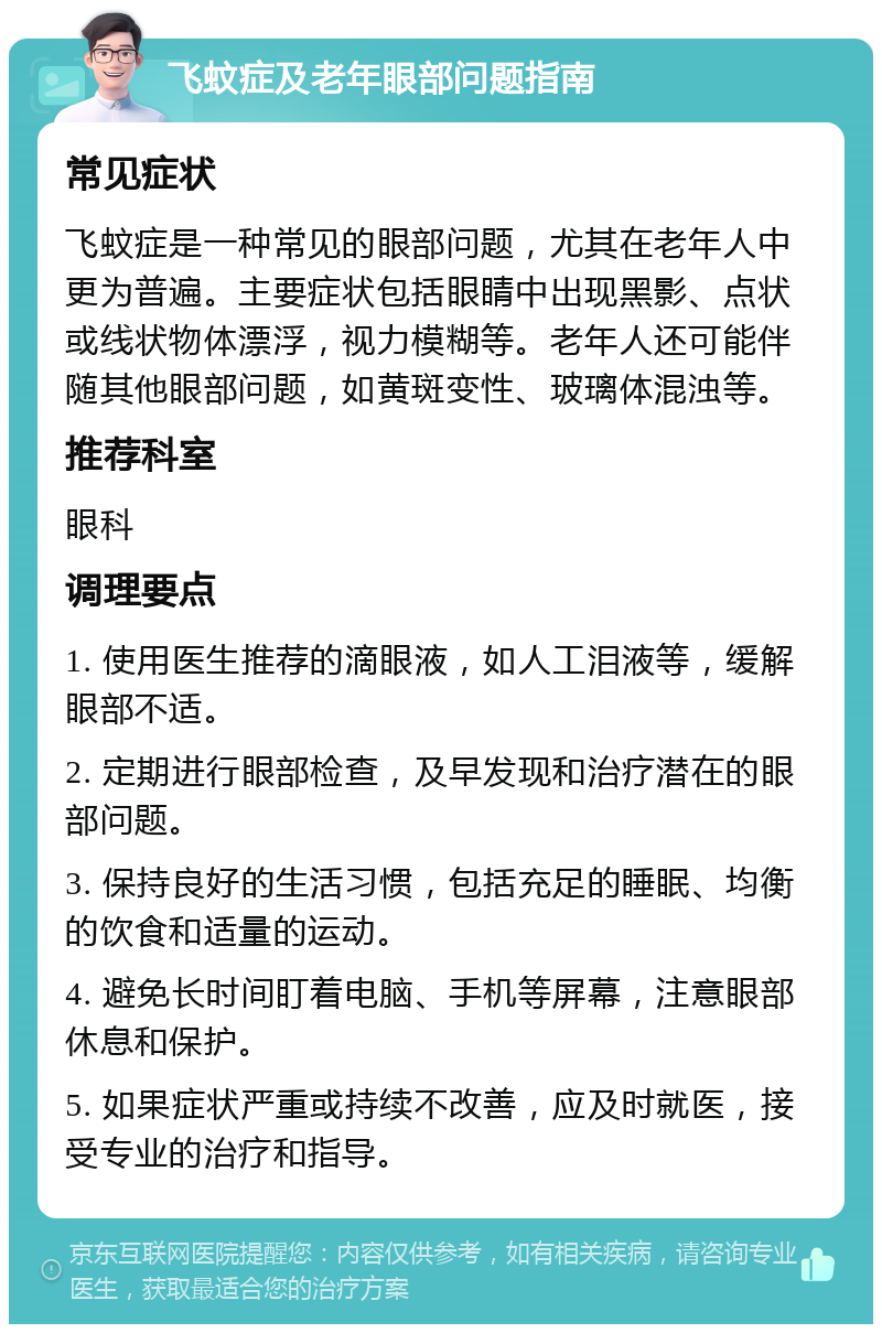 飞蚊症及老年眼部问题指南 常见症状 飞蚊症是一种常见的眼部问题，尤其在老年人中更为普遍。主要症状包括眼睛中出现黑影、点状或线状物体漂浮，视力模糊等。老年人还可能伴随其他眼部问题，如黄斑变性、玻璃体混浊等。 推荐科室 眼科 调理要点 1. 使用医生推荐的滴眼液，如人工泪液等，缓解眼部不适。 2. 定期进行眼部检查，及早发现和治疗潜在的眼部问题。 3. 保持良好的生活习惯，包括充足的睡眠、均衡的饮食和适量的运动。 4. 避免长时间盯着电脑、手机等屏幕，注意眼部休息和保护。 5. 如果症状严重或持续不改善，应及时就医，接受专业的治疗和指导。