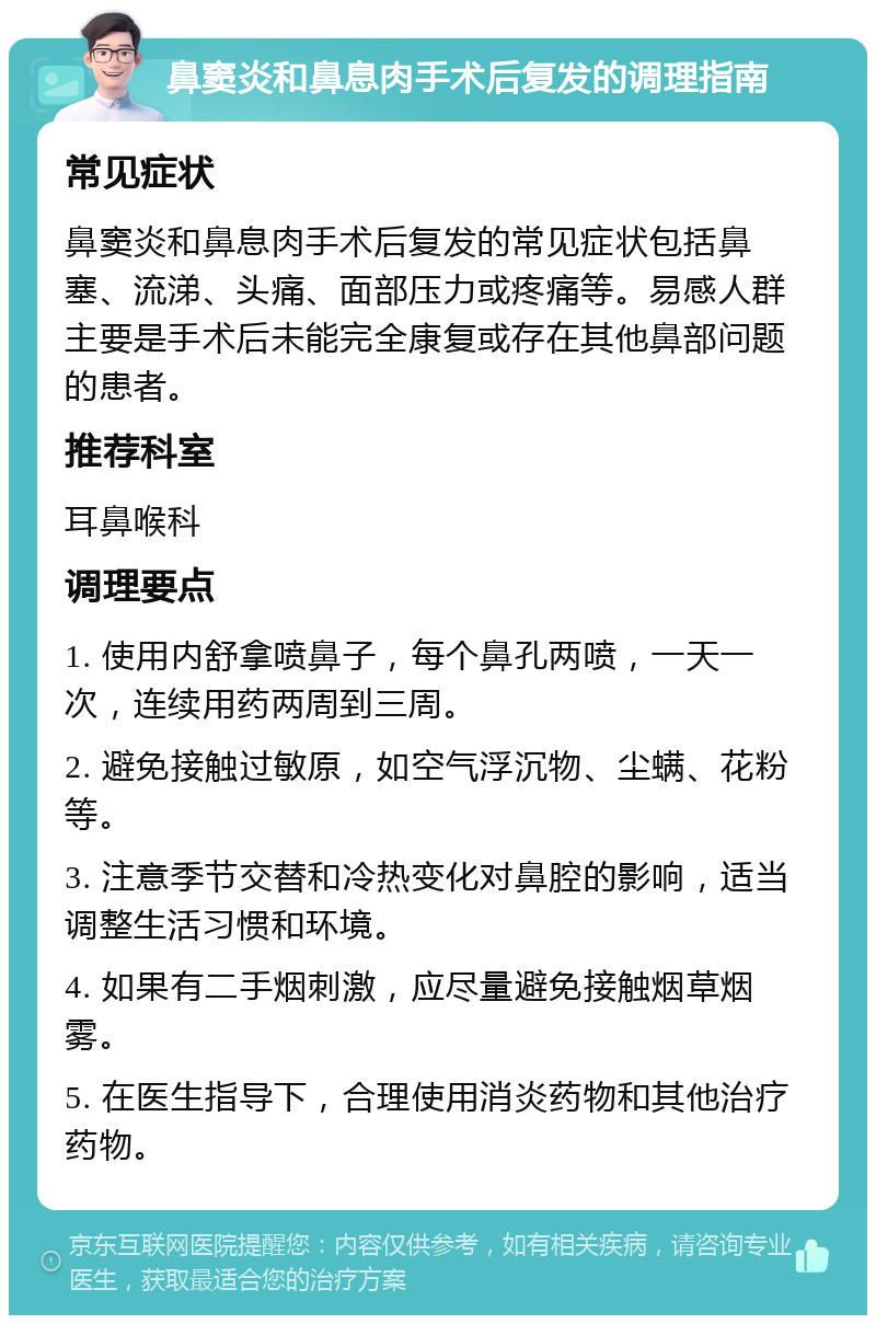 鼻窦炎和鼻息肉手术后复发的调理指南 常见症状 鼻窦炎和鼻息肉手术后复发的常见症状包括鼻塞、流涕、头痛、面部压力或疼痛等。易感人群主要是手术后未能完全康复或存在其他鼻部问题的患者。 推荐科室 耳鼻喉科 调理要点 1. 使用内舒拿喷鼻子，每个鼻孔两喷，一天一次，连续用药两周到三周。 2. 避免接触过敏原，如空气浮沉物、尘螨、花粉等。 3. 注意季节交替和冷热变化对鼻腔的影响，适当调整生活习惯和环境。 4. 如果有二手烟刺激，应尽量避免接触烟草烟雾。 5. 在医生指导下，合理使用消炎药物和其他治疗药物。