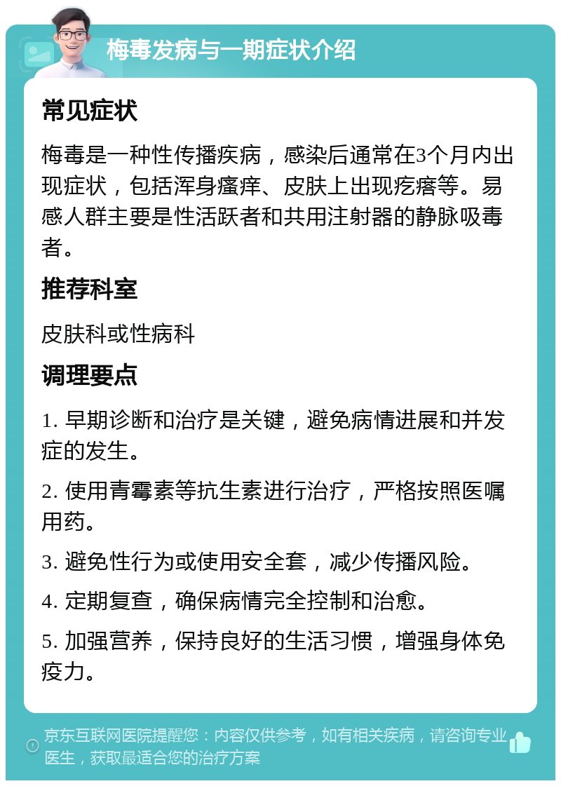 梅毒发病与一期症状介绍 常见症状 梅毒是一种性传播疾病，感染后通常在3个月内出现症状，包括浑身瘙痒、皮肤上出现疙瘩等。易感人群主要是性活跃者和共用注射器的静脉吸毒者。 推荐科室 皮肤科或性病科 调理要点 1. 早期诊断和治疗是关键，避免病情进展和并发症的发生。 2. 使用青霉素等抗生素进行治疗，严格按照医嘱用药。 3. 避免性行为或使用安全套，减少传播风险。 4. 定期复查，确保病情完全控制和治愈。 5. 加强营养，保持良好的生活习惯，增强身体免疫力。