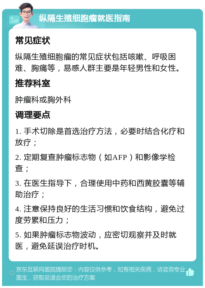 纵隔生殖细胞瘤就医指南 常见症状 纵隔生殖细胞瘤的常见症状包括咳嗽、呼吸困难、胸痛等，易感人群主要是年轻男性和女性。 推荐科室 肿瘤科或胸外科 调理要点 1. 手术切除是首选治疗方法，必要时结合化疗和放疗； 2. 定期复查肿瘤标志物（如AFP）和影像学检查； 3. 在医生指导下，合理使用中药和西黄胶囊等辅助治疗； 4. 注意保持良好的生活习惯和饮食结构，避免过度劳累和压力； 5. 如果肿瘤标志物波动，应密切观察并及时就医，避免延误治疗时机。