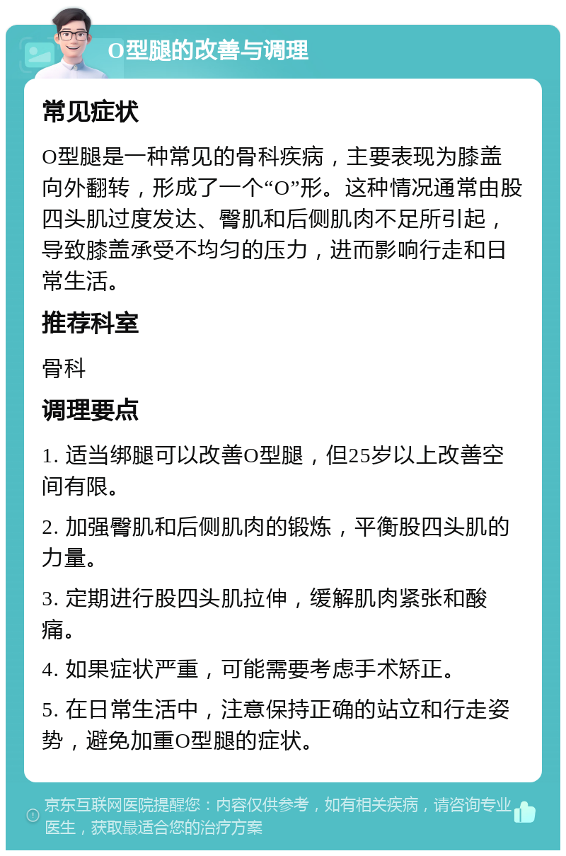 O型腿的改善与调理 常见症状 O型腿是一种常见的骨科疾病，主要表现为膝盖向外翻转，形成了一个“O”形。这种情况通常由股四头肌过度发达、臀肌和后侧肌肉不足所引起，导致膝盖承受不均匀的压力，进而影响行走和日常生活。 推荐科室 骨科 调理要点 1. 适当绑腿可以改善O型腿，但25岁以上改善空间有限。 2. 加强臀肌和后侧肌肉的锻炼，平衡股四头肌的力量。 3. 定期进行股四头肌拉伸，缓解肌肉紧张和酸痛。 4. 如果症状严重，可能需要考虑手术矫正。 5. 在日常生活中，注意保持正确的站立和行走姿势，避免加重O型腿的症状。