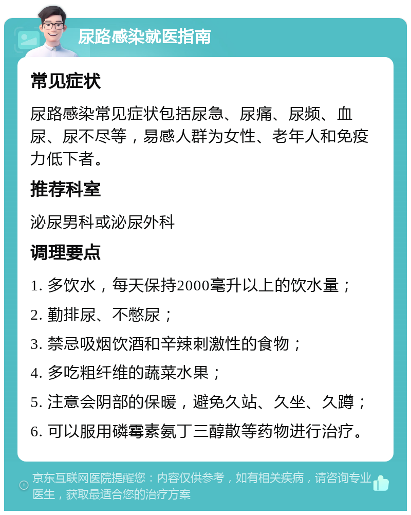 尿路感染就医指南 常见症状 尿路感染常见症状包括尿急、尿痛、尿频、血尿、尿不尽等，易感人群为女性、老年人和免疫力低下者。 推荐科室 泌尿男科或泌尿外科 调理要点 1. 多饮水，每天保持2000毫升以上的饮水量； 2. 勤排尿、不憋尿； 3. 禁忌吸烟饮酒和辛辣刺激性的食物； 4. 多吃粗纤维的蔬菜水果； 5. 注意会阴部的保暖，避免久站、久坐、久蹲； 6. 可以服用磷霉素氨丁三醇散等药物进行治疗。